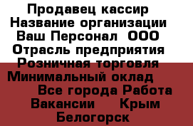 Продавец-кассир › Название организации ­ Ваш Персонал, ООО › Отрасль предприятия ­ Розничная торговля › Минимальный оклад ­ 15 000 - Все города Работа » Вакансии   . Крым,Белогорск